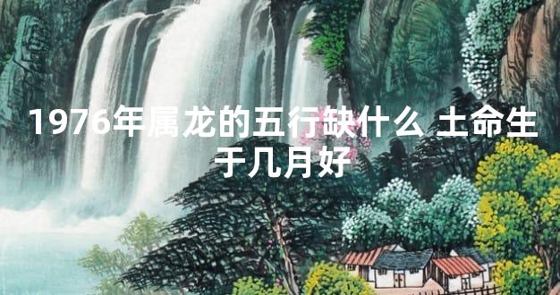 1976年属龙的五行缺什么 土命生于几月好